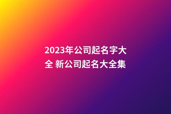 2023年公司起名字大全 新公司起名大全集